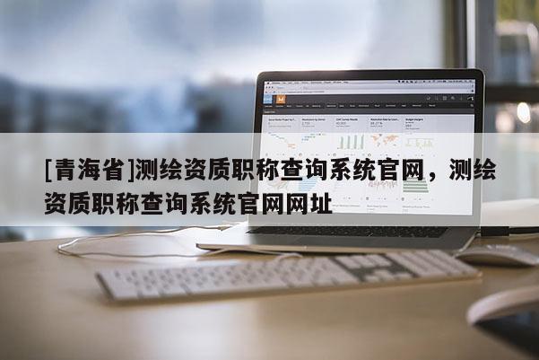 [青海省]测绘资质职称查询系统官网，测绘资质职称查询系统官网网址