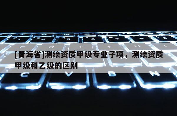[青海省]测绘资质甲级专业子项，测绘资质甲级和乙级的区别