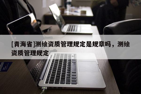 [青海省]测绘资质管理规定是规章吗，测绘资质管理规定