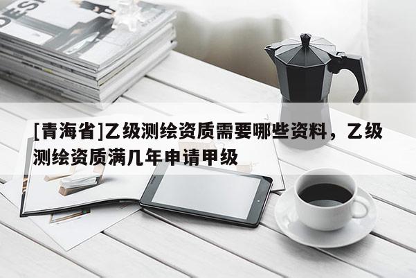 [青海省]乙级测绘资质需要哪些资料，乙级测绘资质满几年申请甲级