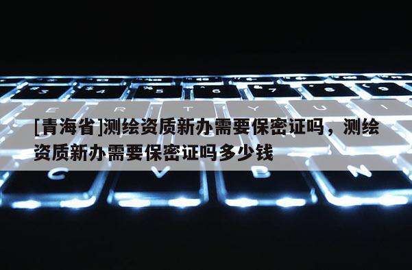 [青海省]测绘资质新办需要保密证吗，测绘资质新办需要保密证吗多少钱
