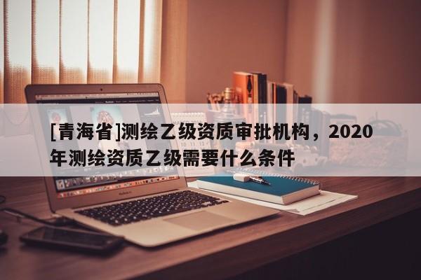 [青海省]测绘乙级资质审批机构，2020年测绘资质乙级需要什么条件
