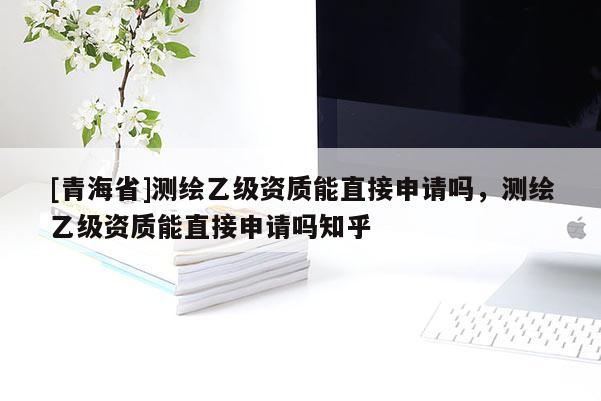 [青海省]测绘乙级资质能直接申请吗，测绘乙级资质能直接申请吗知乎