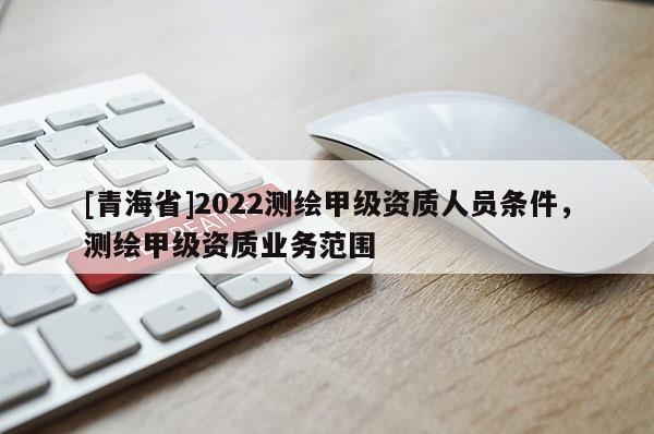 [青海省]2022测绘甲级资质人员条件，测绘甲级资质业务范围