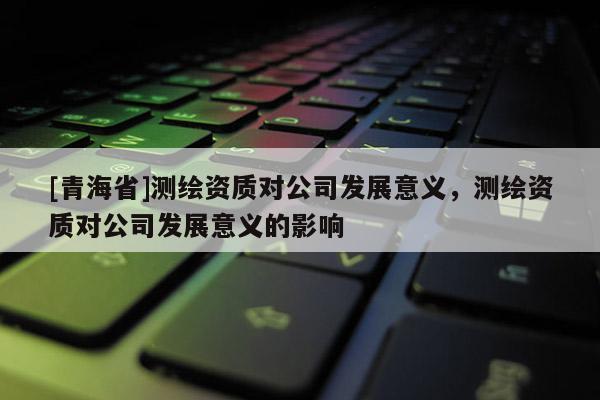 [青海省]测绘资质对公司发展意义，测绘资质对公司发展意义的影响
