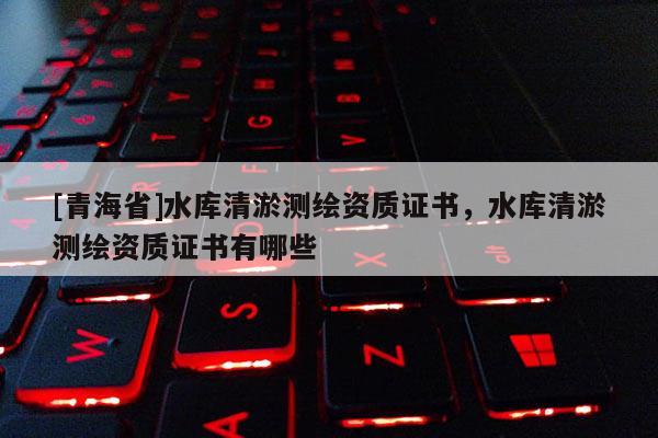 [青海省]水库清淤测绘资质证书，水库清淤测绘资质证书有哪些