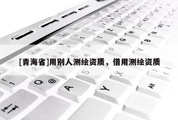 [青海省]用别人测绘资质，借用测绘资质