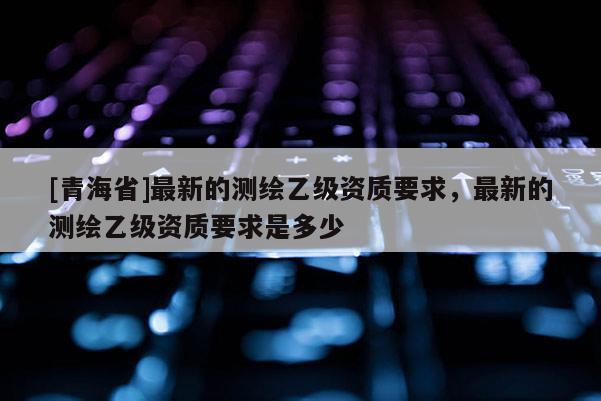 [青海省]最新的测绘乙级资质要求，最新的测绘乙级资质要求是多少