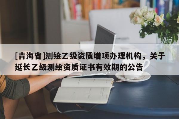 [青海省]测绘乙级资质增项办理机构，关于延长乙级测绘资质证书有效期的公告