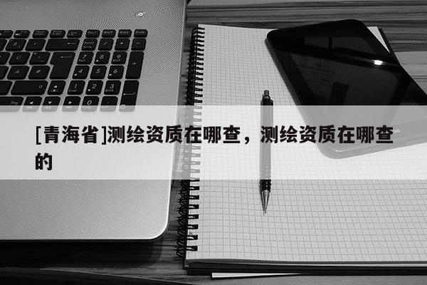 [青海省]测绘资质在哪查，测绘资质在哪查的