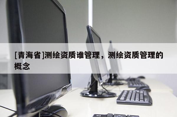 [青海省]测绘资质谁管理，测绘资质管理的概念