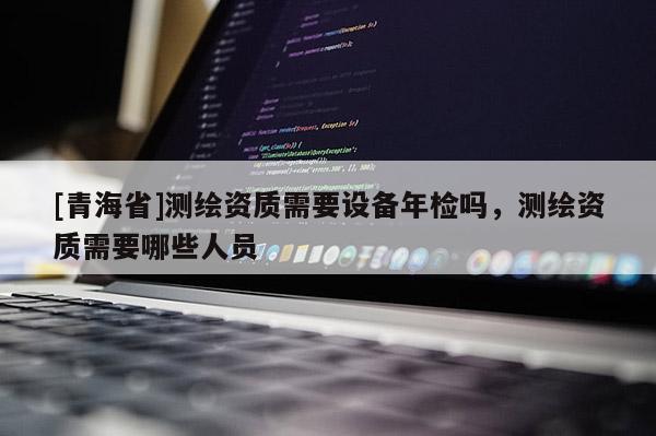[青海省]测绘资质需要设备年检吗，测绘资质需要哪些人员