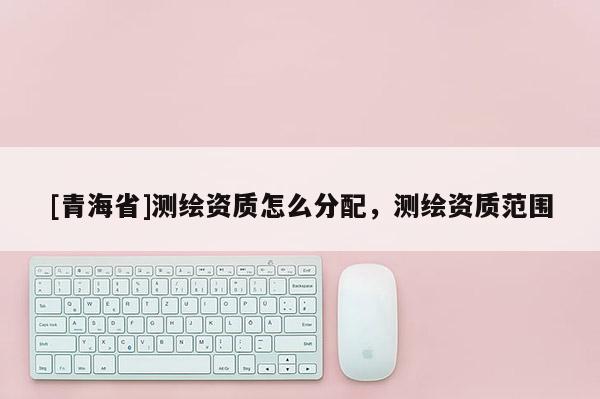 [青海省]测绘资质怎么分配，测绘资质范围