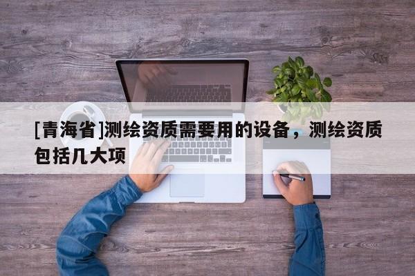 [青海省]测绘资质需要用的设备，测绘资质包括几大项