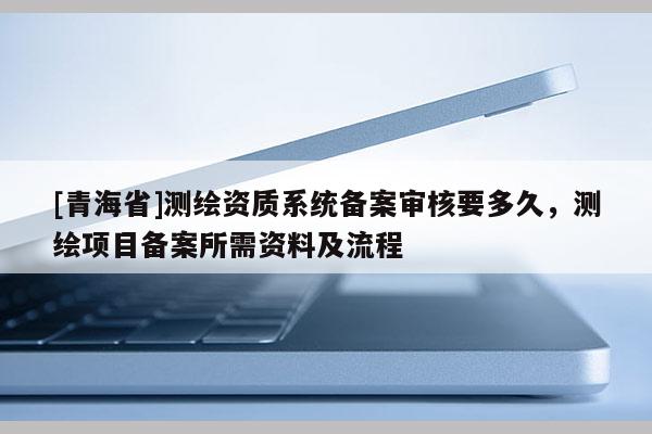 [青海省]测绘资质系统备案审核要多久，测绘项目备案所需资料及流程
