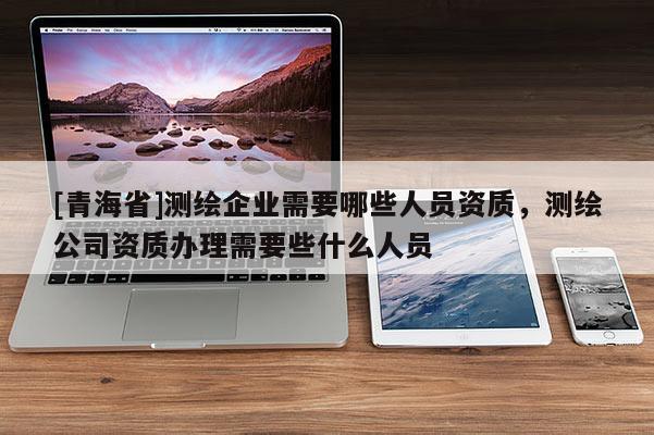 [青海省]测绘企业需要哪些人员资质，测绘公司资质办理需要些什么人员