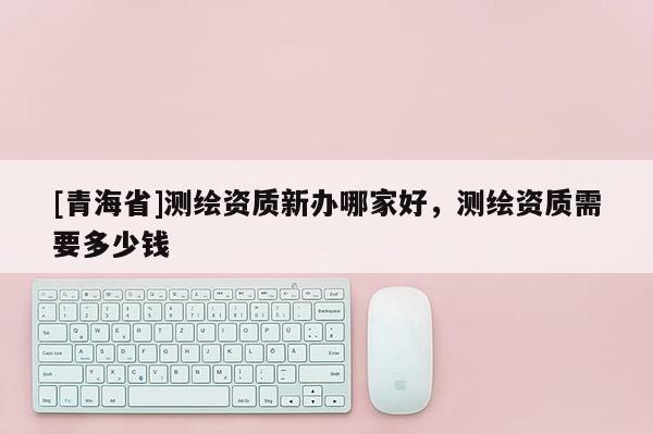 [青海省]测绘资质新办哪家好，测绘资质需要多少钱
