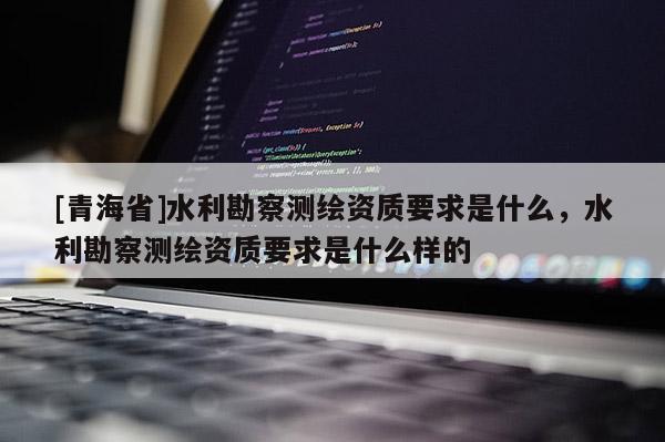 [青海省]水利勘察测绘资质要求是什么，水利勘察测绘资质要求是什么样的