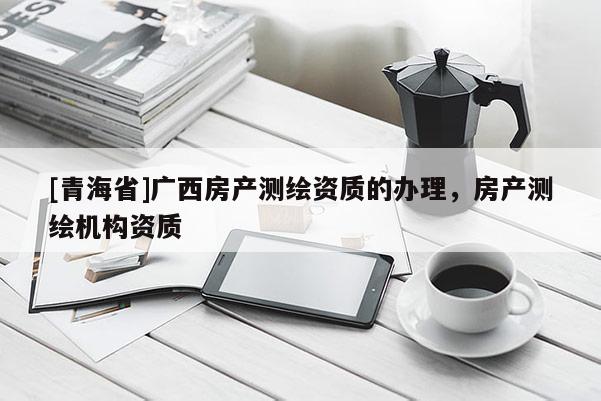 [青海省]广西房产测绘资质的办理，房产测绘机构资质