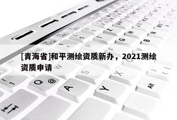 [青海省]和平测绘资质新办，2021测绘资质申请