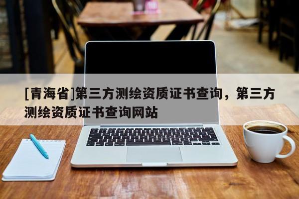 [青海省]第三方测绘资质证书查询，第三方测绘资质证书查询网站