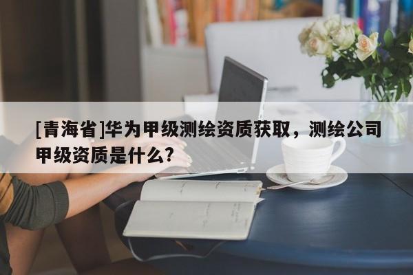 [青海省]华为甲级测绘资质获取，测绘公司甲级资质是什么?