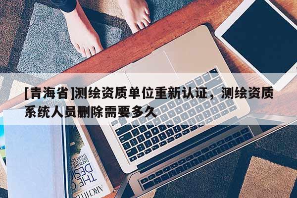 [青海省]测绘资质单位重新认证，测绘资质系统人员删除需要多久