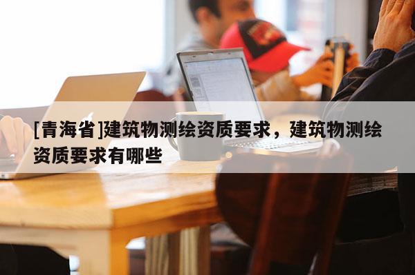 [青海省]建筑物测绘资质要求，建筑物测绘资质要求有哪些