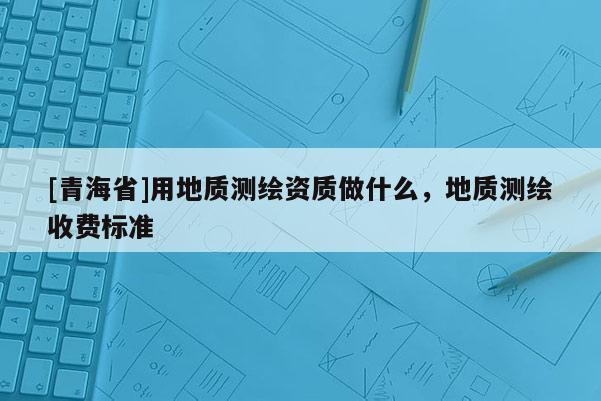 [青海省]用地质测绘资质做什么，地质测绘收费标准