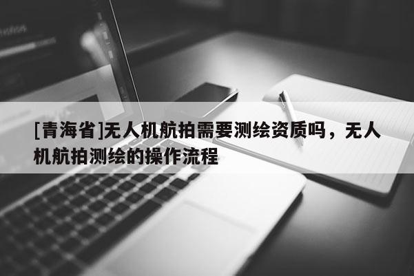 [青海省]无人机航拍需要测绘资质吗，无人机航拍测绘的操作流程