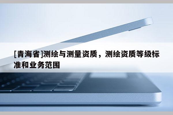 [青海省]测绘与测量资质，测绘资质等级标准和业务范围