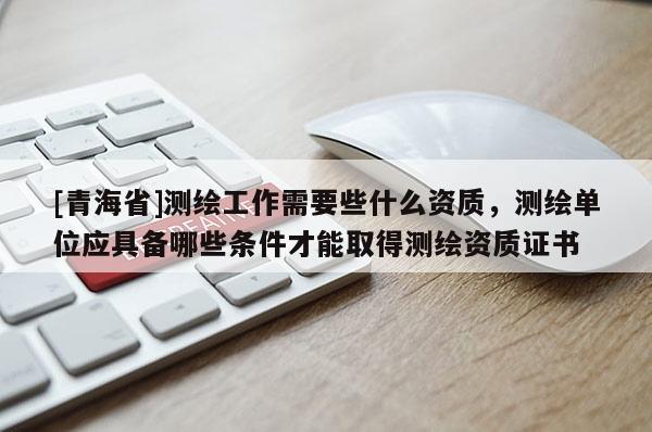 [青海省]测绘工作需要些什么资质，测绘单位应具备哪些条件才能取得测绘资质证书