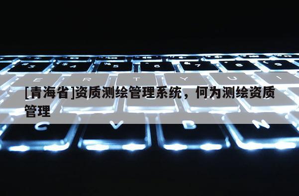 [青海省]资质测绘管理系统，何为测绘资质管理
