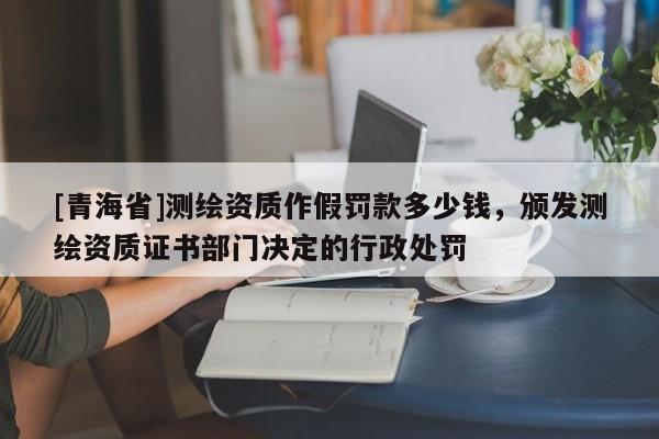 [青海省]测绘资质作假罚款多少钱，颁发测绘资质证书部门决定的行政处罚