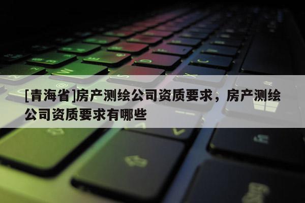 [青海省]房产测绘公司资质要求，房产测绘公司资质要求有哪些