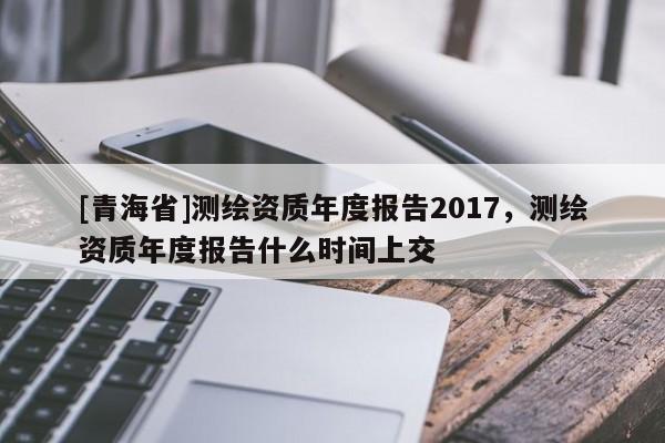 [青海省]测绘资质年度报告2017，测绘资质年度报告什么时间上交