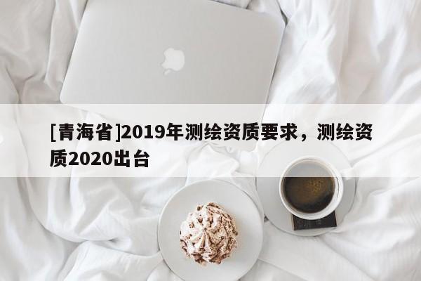 [青海省]2019年测绘资质要求，测绘资质2020出台
