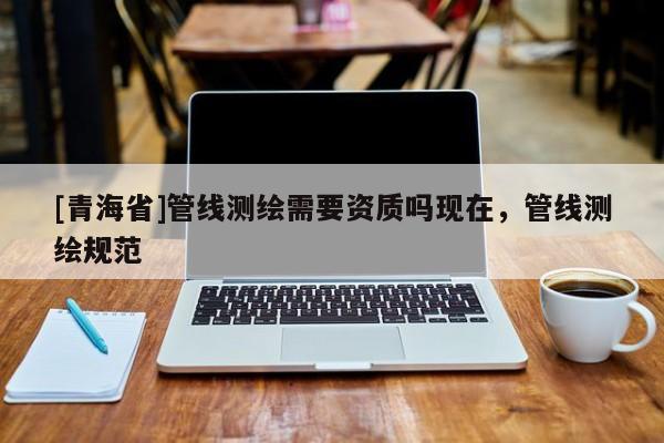 [青海省]管线测绘需要资质吗现在，管线测绘规范