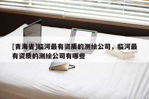 [青海省]临河最有资质的测绘公司，临河最有资质的测绘公司有哪些