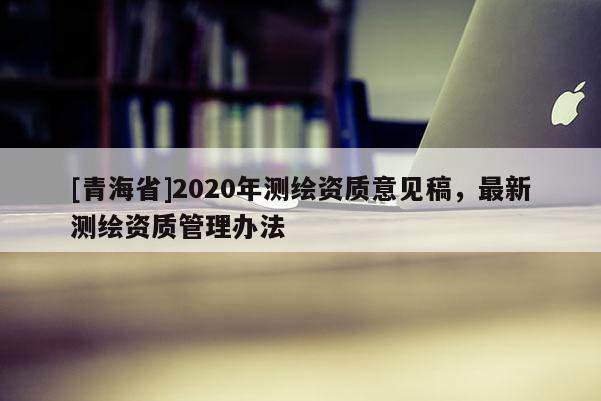 [青海省]2020年测绘资质意见稿，最新测绘资质管理办法
