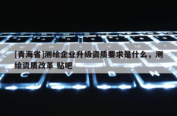 [青海省]测绘企业升级资质要求是什么，测绘资质改革 贴吧
