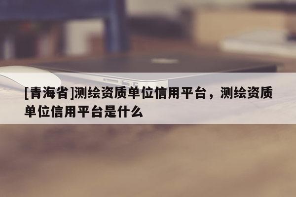 [青海省]测绘资质单位信用平台，测绘资质单位信用平台是什么