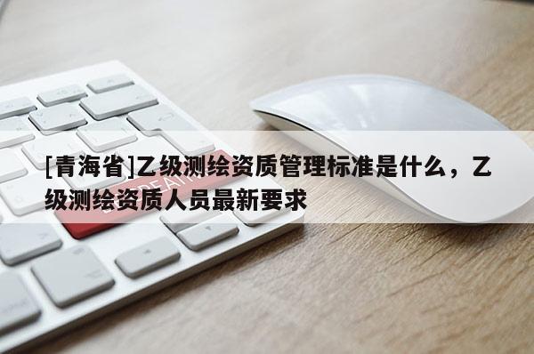 [青海省]乙级测绘资质管理标准是什么，乙级测绘资质人员最新要求