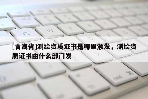 [青海省]测绘资质证书是哪里颁发，测绘资质证书由什么部门发