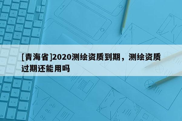 [青海省]2020测绘资质到期，测绘资质过期还能用吗