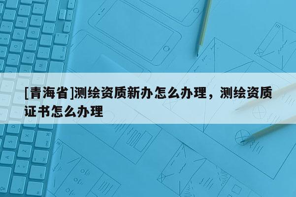 [青海省]测绘资质新办怎么办理，测绘资质证书怎么办理