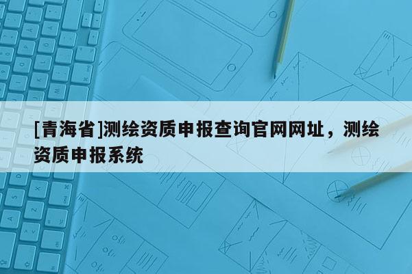[青海省]测绘资质申报查询官网网址，测绘资质申报系统