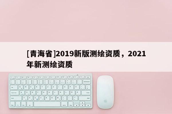 [青海省]2019新版测绘资质，2021年新测绘资质