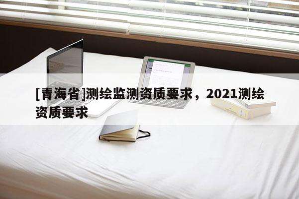 [青海省]测绘监测资质要求，2021测绘资质要求