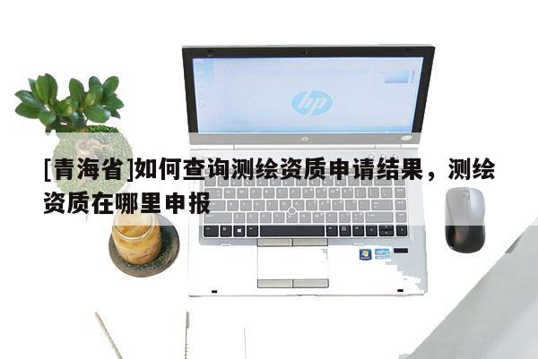 [青海省]如何查询测绘资质申请结果，测绘资质在哪里申报